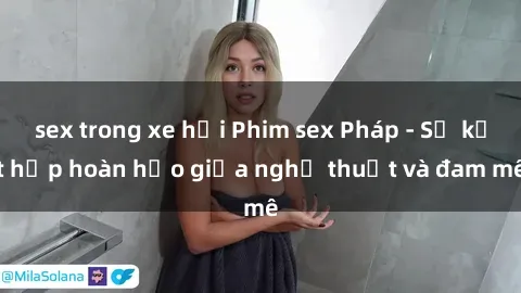 sex trong xe hơi Phim sex Pháp - Sự kết hợp hoàn hảo giữa nghệ thuật và đam mê
