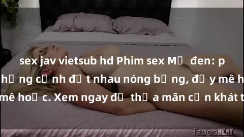 sex jav vietsub hd Phim sex Mỹ đen: phút mãnh liệt với những cảnh địt nhau nóng bỏng, đầy mê hoặc. Xem ngay để thỏa mãn cơn khát tình dục của bạn!
