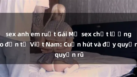sex anh em ruột Gái Mỹ sex chất lượng cao đến từ Việt Nam: Cuốn hút và đầy quyến rũ