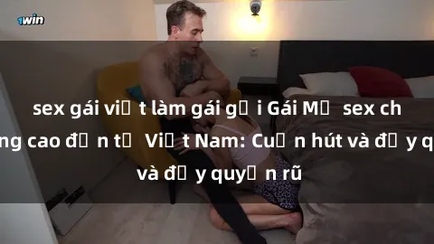 sex gái việt làm gái gọi Gái Mỹ sex chất lượng cao đến từ Việt Nam: Cuốn hút và đầy quyến rũ