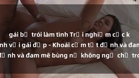 gái bị trói làm tình Trải nghiệm cực kỳ thú vị khi làm tình với gái đẹp - Khoái cảm tột đỉnh và đam mê bùng nổ không ngờ chỉ trong một đêm!