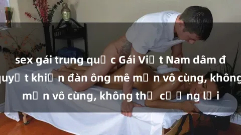 sex gái trung quốc Gái Việt Nam dâm đãng: Những bí quyết khiến đàn ông mê mẩn vô cùng, không thể cưỡng lại