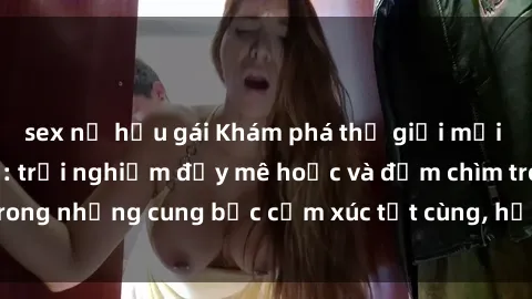 sex nữ hầu gái Khám phá thế giới mới với sex người lớn: trải nghiệm đầy mê hoặc và đắm chìm trong những cung bậc cảm xúc tột cùng, hứng khởi và cuốn hút.