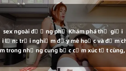 sex ngoài đường phố Khám phá thế giới mới với sex người lớn: trải nghiệm đầy mê hoặc và đắm chìm trong những cung bậc cảm xúc tột cùng, hứng khởi và cuốn hút.