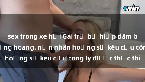 sex trong xe hơi Gái trẻ bị hiếp dâm bạo lực trong khu rừng hoang, nạn nhân hoảng sợ kêu cầu công lý được thực thi