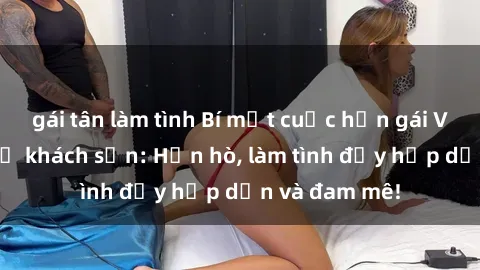 gái tân làm tình Bí mật cuộc hẹn gái Việt lần đầu ở khách sạn: Hẹn hò, làm tình đầy hấp dẫn và đam mê!