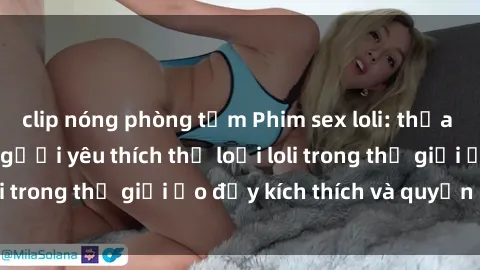 clip nóng phòng tắm Phim sex loli: thỏa mãn đam mê của người yêu thích thể loại loli trong thế giới ảo đầy kích thích và quyến rũ.