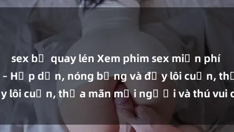 sex bị quay lén Xem phim sex miễn phí online ngay tại đây – Hấp dẫn, nóng bỏng và đầy lôi cuốn, thỏa mãn mọi người và thú vui của bạn!