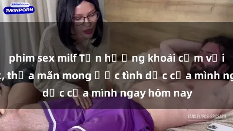 phim sex milf Tận hưởng khoái cảm với gái xinh sex, thỏa mãn mong ước tình dục của mình ngay hôm nay