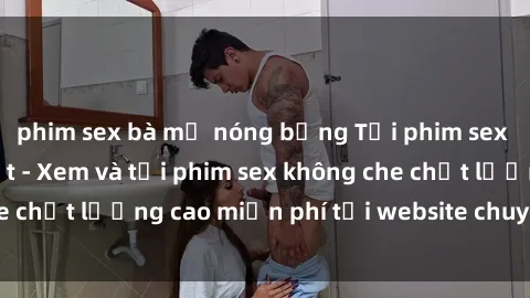 phim sex bà mẹ nóng bỏng Tải phim sex mới nhất hot nhất - Xem và tải phim sex không che chất lượng cao miễn phí tại website chuyên nghiệp.