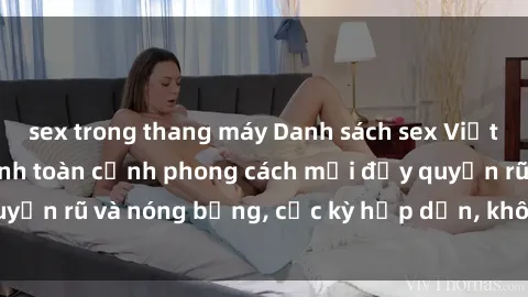 sex trong thang máy Danh sách sex Việt Nam không che - Ảnh toàn cảnh phong cách mới đầy quyến rũ và nóng bỏng, cực kỳ hấp dẫn, không thể bỏ qua!