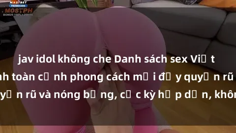 jav idol không che Danh sách sex Việt Nam không che - Ảnh toàn cảnh phong cách mới đầy quyến rũ và nóng bỏng, cực kỳ hấp dẫn, không thể bỏ qua!