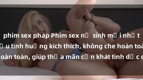 phim sex pháp Phim sex nữ sinh mới nhất: Trải nghiệm nhiều tình huống kích thích, không che hoàn toàn, giúp thỏa mãn cơn khát tình dục của các bạn trẻ