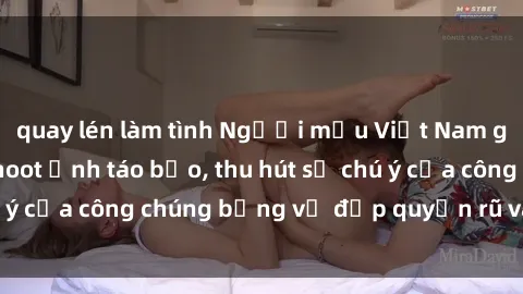 quay lén làm tình Người mẫu Việt Nam gây sốt với loạt shoot ảnh táo bạo, thu hút sự chú ý của công chúng bằng vẻ đẹp quyến rũ và gợi cảm.