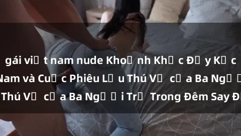 gái việt nam nude Khoảnh Khắc Đầy Kịch Tính: Sex  Việt Nam và Cuộc Phiêu Lưu Thú Vị của Ba Người Trẻ Trong Đêm Say Đắm