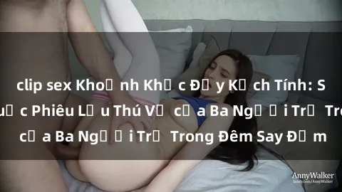 clip sex Khoảnh Khắc Đầy Kịch Tính: Sex  Việt Nam và Cuộc Phiêu Lưu Thú Vị của Ba Người Trẻ Trong Đêm Say Đắm