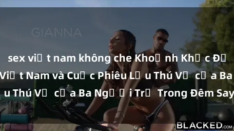 sex việt nam không che Khoảnh Khắc Đầy Kịch Tính: Sex  Việt Nam và Cuộc Phiêu Lưu Thú Vị của Ba Người Trẻ Trong Đêm Say Đắm