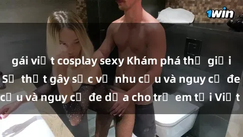 gái việt cosplay sexy Khám phá thế giới sex loli Việt Nam: Sự thật gây sốc về nhu cầu và nguy cơ đe dọa cho trẻ em tại Việt Nam