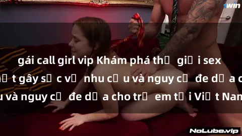 gái call girl vip Khám phá thế giới sex loli Việt Nam: Sự thật gây sốc về nhu cầu và nguy cơ đe dọa cho trẻ em tại Việt Nam