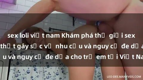 sex loli việt nam Khám phá thế giới sex loli Việt Nam: Sự thật gây sốc về nhu cầu và nguy cơ đe dọa cho trẻ em tại Việt Nam